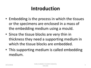 Introduction
• Embedding is the process in which the tissues
or the specimens are enclosed in a mass of
the embedding medium using a mould.
• Since the tissue blocks are very thin in
thickness they need a supporting medium in
which the tissue blocks are embedded.
• This supporting medium is called embedding
medium.
10/13/2018 2
SUNIL KUMAR.P ST.JOHN'S MEDICAL
COLLEGE
 