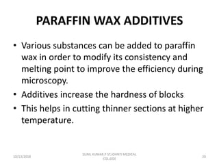 PARAFFIN WAX ADDITIVES
• Various substances can be added to paraffin
wax in order to modify its consistency and
melting point to improve the efficiency during
microscopy.
• Additives increase the hardness of blocks
• This helps in cutting thinner sections at higher
temperature.
10/13/2018 20
SUNIL KUMAR.P ST.JOHN'S MEDICAL
COLLEGE
 
