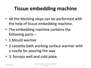 Tissue embedding machine
• All the blocking steps can be performed with
the help of tissue embedding machine.
• The embedding machine contains the
following parts –
• 1.Mould warmer
• 2.cassette bath working surface warmer with
a nozzle for pouring the wax
• 3. forceps well and cold plate.
10/13/2018 22
SUNIL KUMAR.P ST.JOHN'S MEDICAL
COLLEGE
 