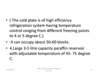 • ( The cold plate is of high efficiency
refrigeration system having temperature
control ranging from different freezing points
to 4 or 5 degree C.)
• It can occupy about 50-60 blocks.
• 4.Large 3-5 litre capacity paraffin reservoir
with adjustable temperature of 45- 75 degree
C.
10/13/2018 23
SUNIL KUMAR.P ST.JOHN'S MEDICAL
COLLEGE
 