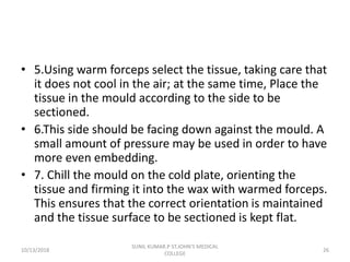 • 5.Using warm forceps select the tissue, taking care that
it does not cool in the air; at the same time, Place the
tissue in the mould according to the side to be
sectioned.
• 6.This side should be facing down against the mould. A
small amount of pressure may be used in order to have
more even embedding.
• 7. Chill the mould on the cold plate, orienting the
tissue and firming it into the wax with warmed forceps.
This ensures that the correct orientation is maintained
and the tissue surface to be sectioned is kept flat.
10/13/2018 26
SUNIL KUMAR.P ST.JOHN'S MEDICAL
COLLEGE
 