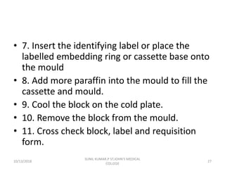 • 7. Insert the identifying label or place the
labelled embedding ring or cassette base onto
the mould
• 8. Add more paraffin into the mould to fill the
cassette and mould.
• 9. Cool the block on the cold plate.
• 10. Remove the block from the mould.
• 11. Cross check block, label and requisition
form.
10/13/2018 27
SUNIL KUMAR.P ST.JOHN'S MEDICAL
COLLEGE
 