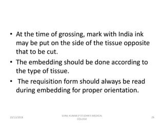 • At the time of grossing, mark with India ink
may be put on the side of the tissue opposite
that to be cut.
• The embedding should be done according to
the type of tissue.
• The requisition form should always be read
during embedding for proper orientation.
10/13/2018 29
SUNIL KUMAR.P ST.JOHN'S MEDICAL
COLLEGE
 