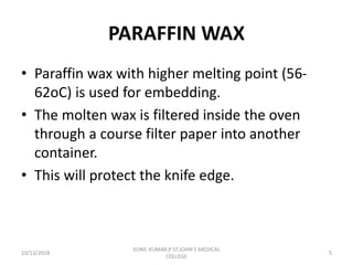 PARAFFIN WAX
• Paraffin wax with higher melting point (56-
62oC) is used for embedding.
• The molten wax is filtered inside the oven
through a course filter paper into another
container.
• This will protect the knife edge.
10/13/2018 5
SUNIL KUMAR.P ST.JOHN'S MEDICAL
COLLEGE
 