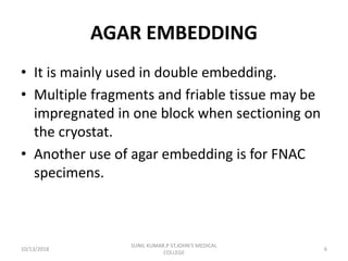 AGAR EMBEDDING
• It is mainly used in double embedding.
• Multiple fragments and friable tissue may be
impregnated in one block when sectioning on
the cryostat.
• Another use of agar embedding is for FNAC
specimens.
10/13/2018 6
SUNIL KUMAR.P ST.JOHN'S MEDICAL
COLLEGE
 
