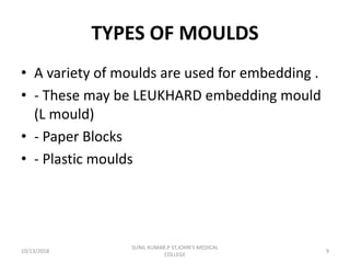 TYPES OF MOULDS
• A variety of moulds are used for embedding .
• - These may be LEUKHARD embedding mould
(L mould)
• - Paper Blocks
• - Plastic moulds
10/13/2018 9
SUNIL KUMAR.P ST.JOHN'S MEDICAL
COLLEGE
 