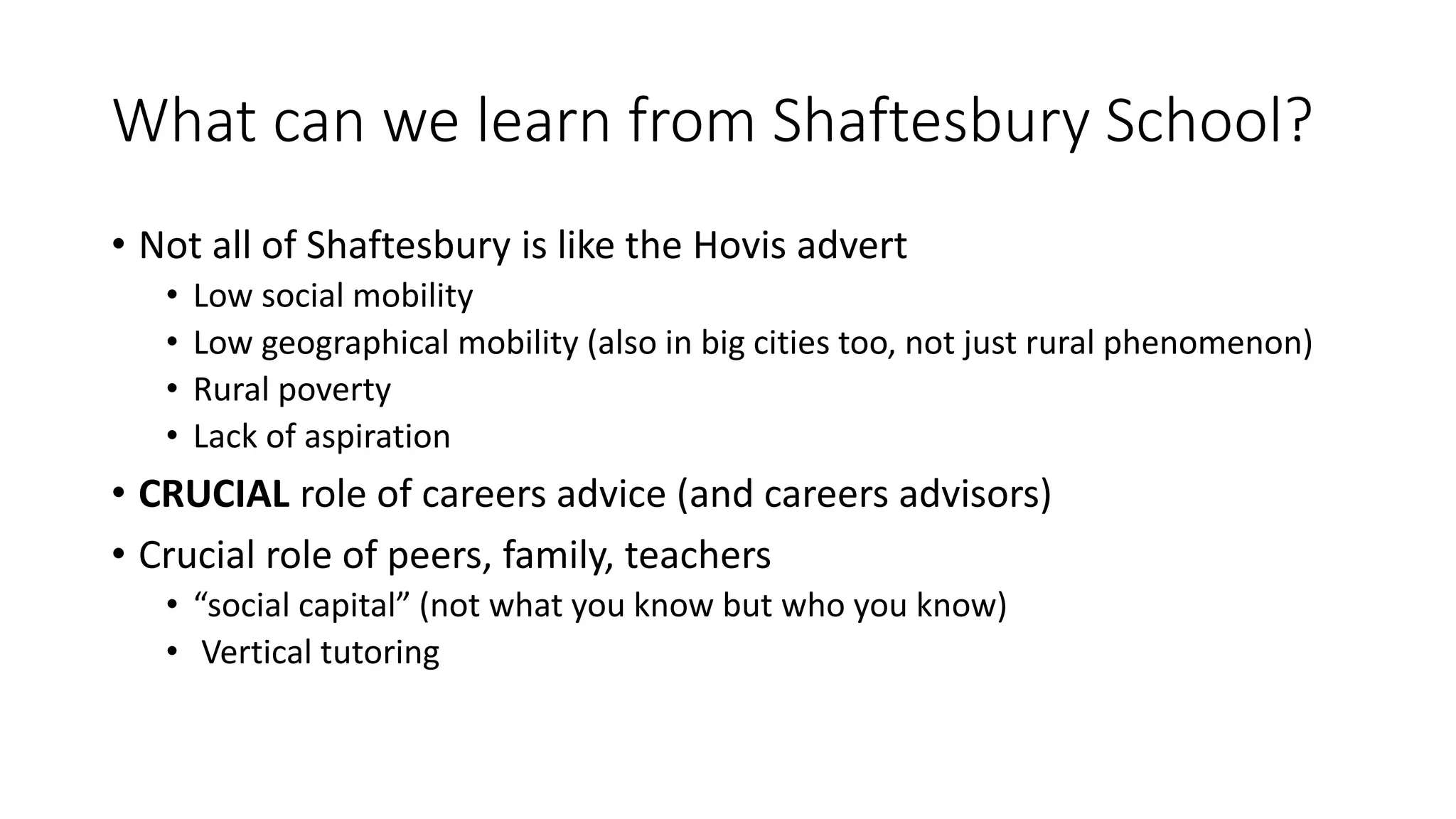 What can we learn from Shaftesbury School?
• Not all of Shaftesbury is like the Hovis advert
• Low social mobility
• Low geographical mobility (also in big cities too, not just rural phenomenon)
• Rural poverty
• Lack of aspiration
• CRUCIAL role of careers advice (and careers advisors)
• Crucial role of peers, family, teachers
• “social capital” (not what you know but who you know)
• Vertical tutoring
 