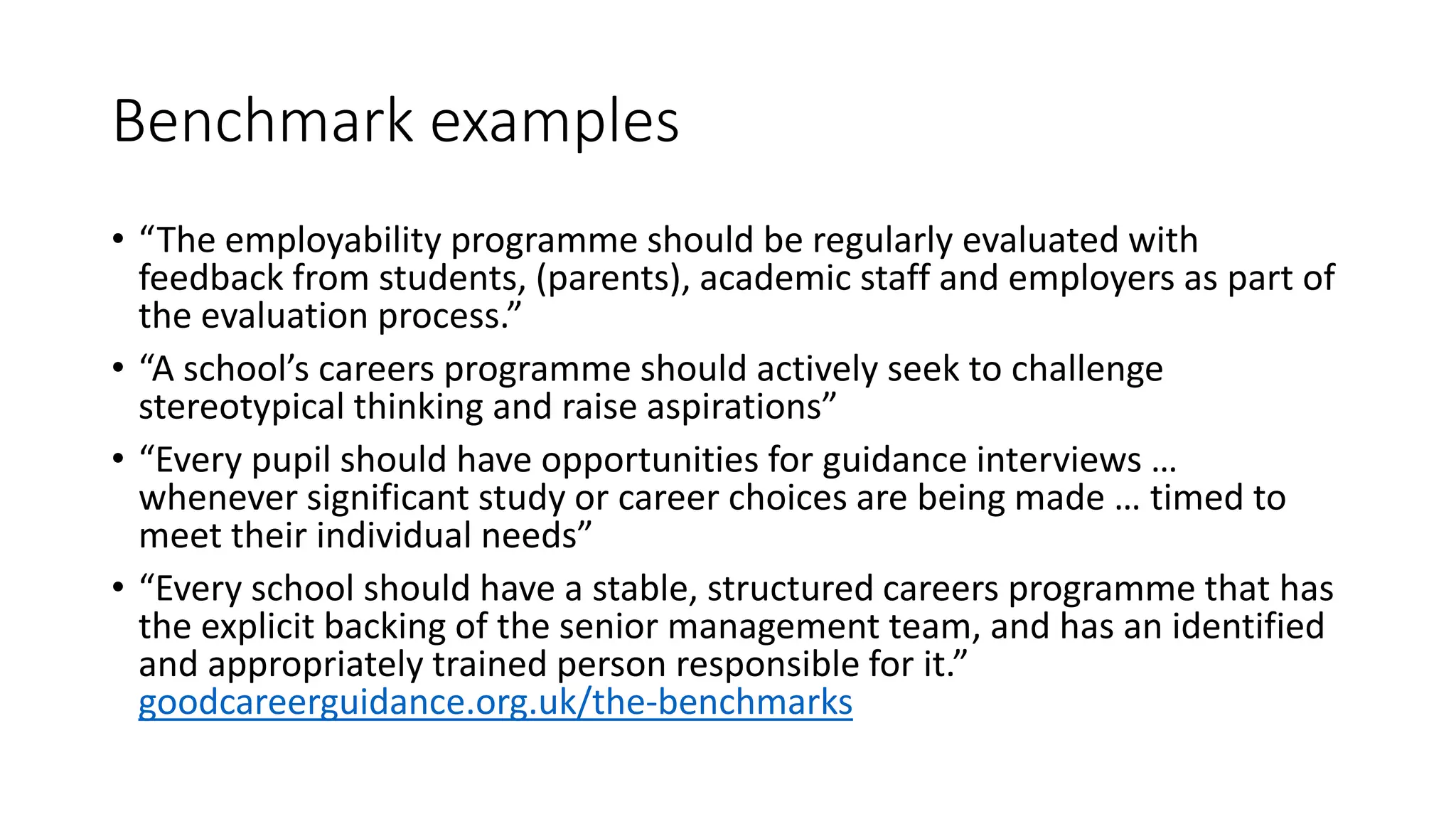 Benchmark examples
• “The employability programme should be regularly evaluated with
feedback from students, (parents), academic staff and employers as part of
the evaluation process.”
• “A school’s careers programme should actively seek to challenge
stereotypical thinking and raise aspirations”
• “Every pupil should have opportunities for guidance interviews …
whenever significant study or career choices are being made … timed to
meet their individual needs”
• “Every school should have a stable, structured careers programme that has
the explicit backing of the senior management team, and has an identified
and appropriately trained person responsible for it.”
goodcareerguidance.org.uk/the-benchmarks
 