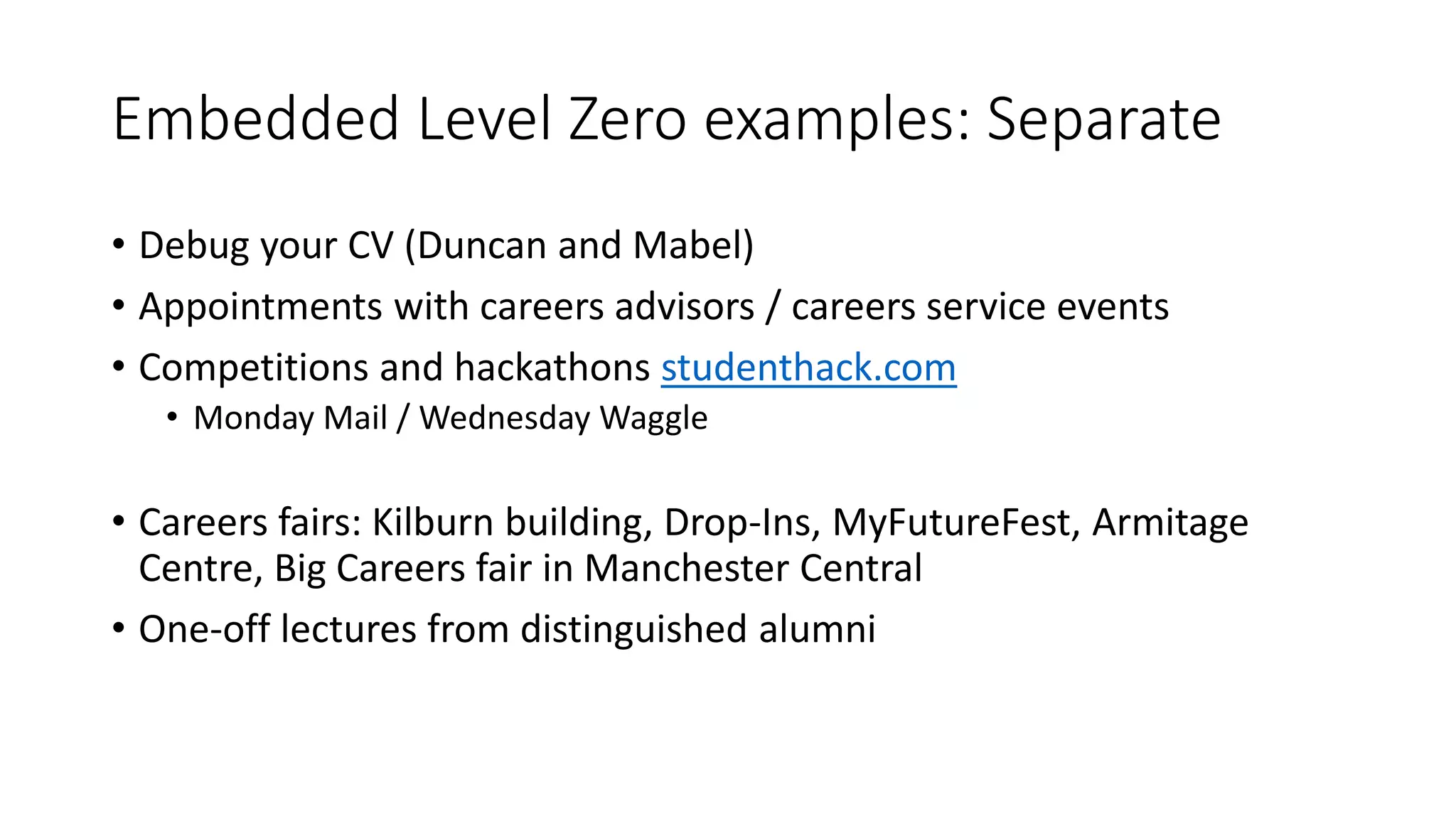 Embedded Level Zero examples: Separate
• Debug your CV (Duncan and Mabel)
• Appointments with careers advisors / careers service events
• Competitions and hackathons studenthack.com
• Monday Mail / Wednesday Waggle
• Careers fairs: Kilburn building, Drop-Ins, MyFutureFest, Armitage
Centre, Big Careers fair in Manchester Central
• One-off lectures from distinguished alumni
 
