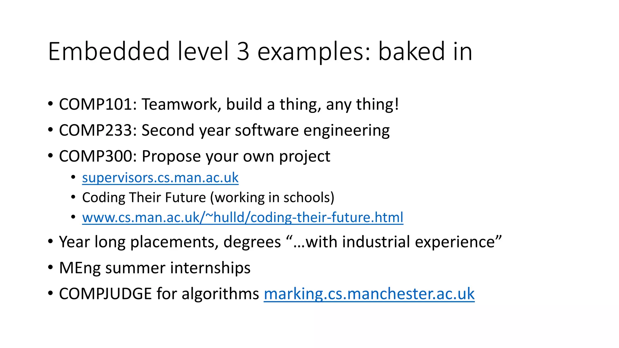 Embedded level 3 examples: baked in
• COMP101: Teamwork, build a thing, any thing!
• COMP233: Second year software engineering
• COMP300: Propose your own project
• supervisors.cs.man.ac.uk
• Coding Their Future (working in schools)
• www.cs.man.ac.uk/~hulld/coding-their-future.html
• Year long placements, degrees “…with industrial experience”
• MEng summer internships
• COMPJUDGE for algorithms marking.cs.manchester.ac.uk
 