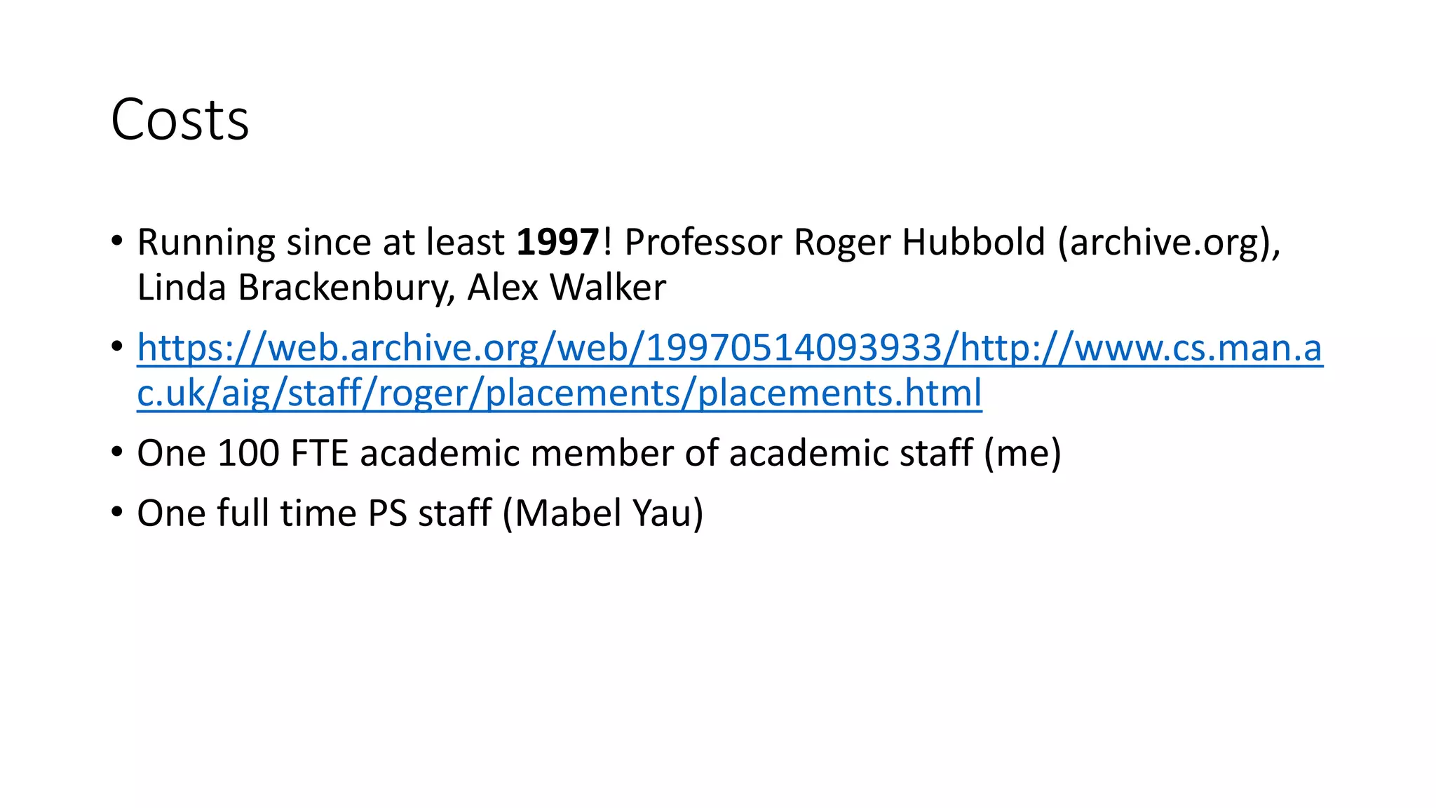 Costs
• Running since at least 1997! Professor Roger Hubbold (archive.org),
Linda Brackenbury, Alex Walker
• https://web.archive.org/web/19970514093933/http://www.cs.man.a
c.uk/aig/staff/roger/placements/placements.html
• One 100 FTE academic member of academic staff (me)
• One full time PS staff (Mabel Yau)
 