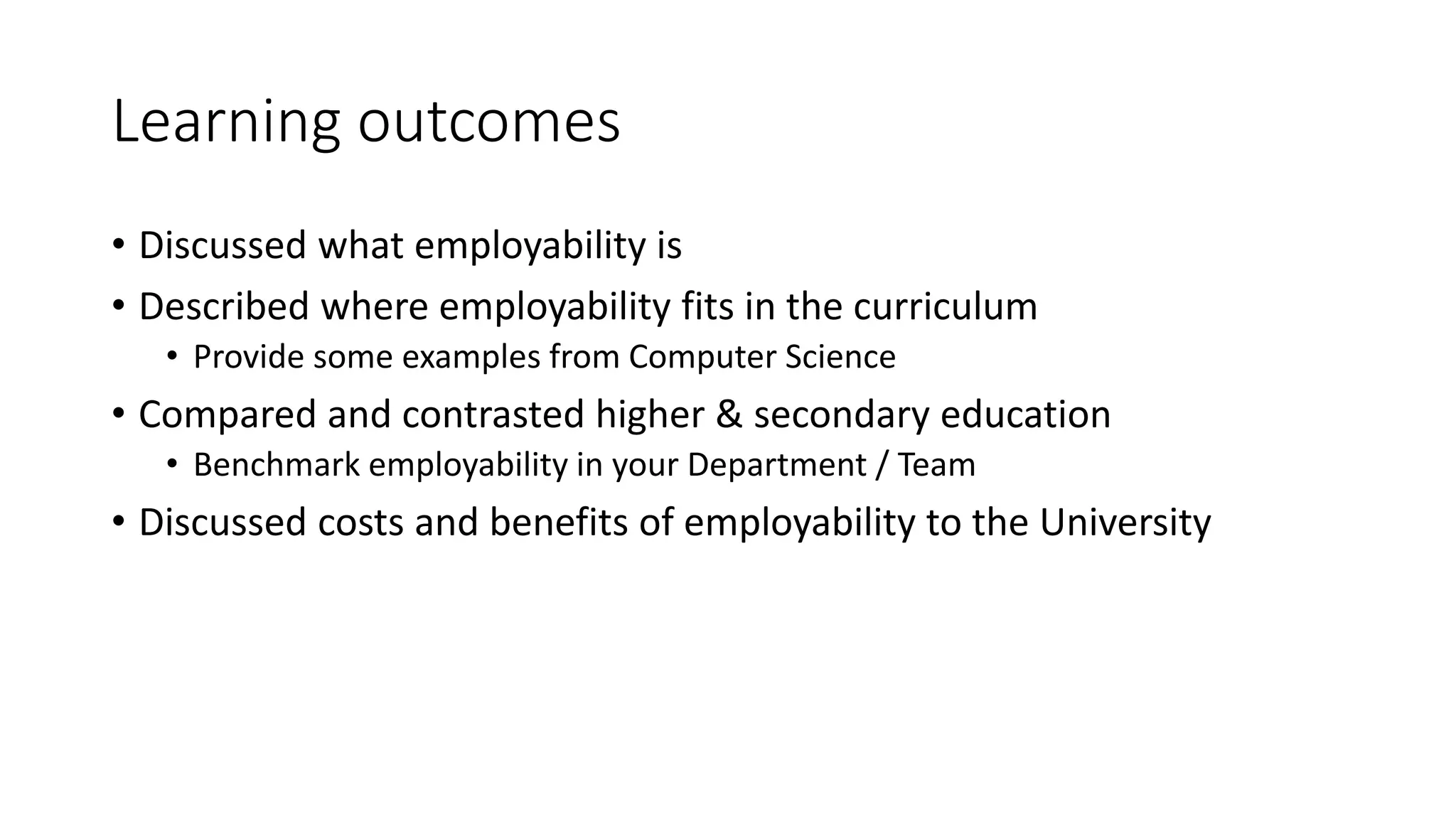 Learning outcomes
• Discussed what employability is
• Described where employability fits in the curriculum
• Provide some examples from Computer Science
• Compared and contrasted higher & secondary education
• Benchmark employability in your Department / Team
• Discussed costs and benefits of employability to the University
 