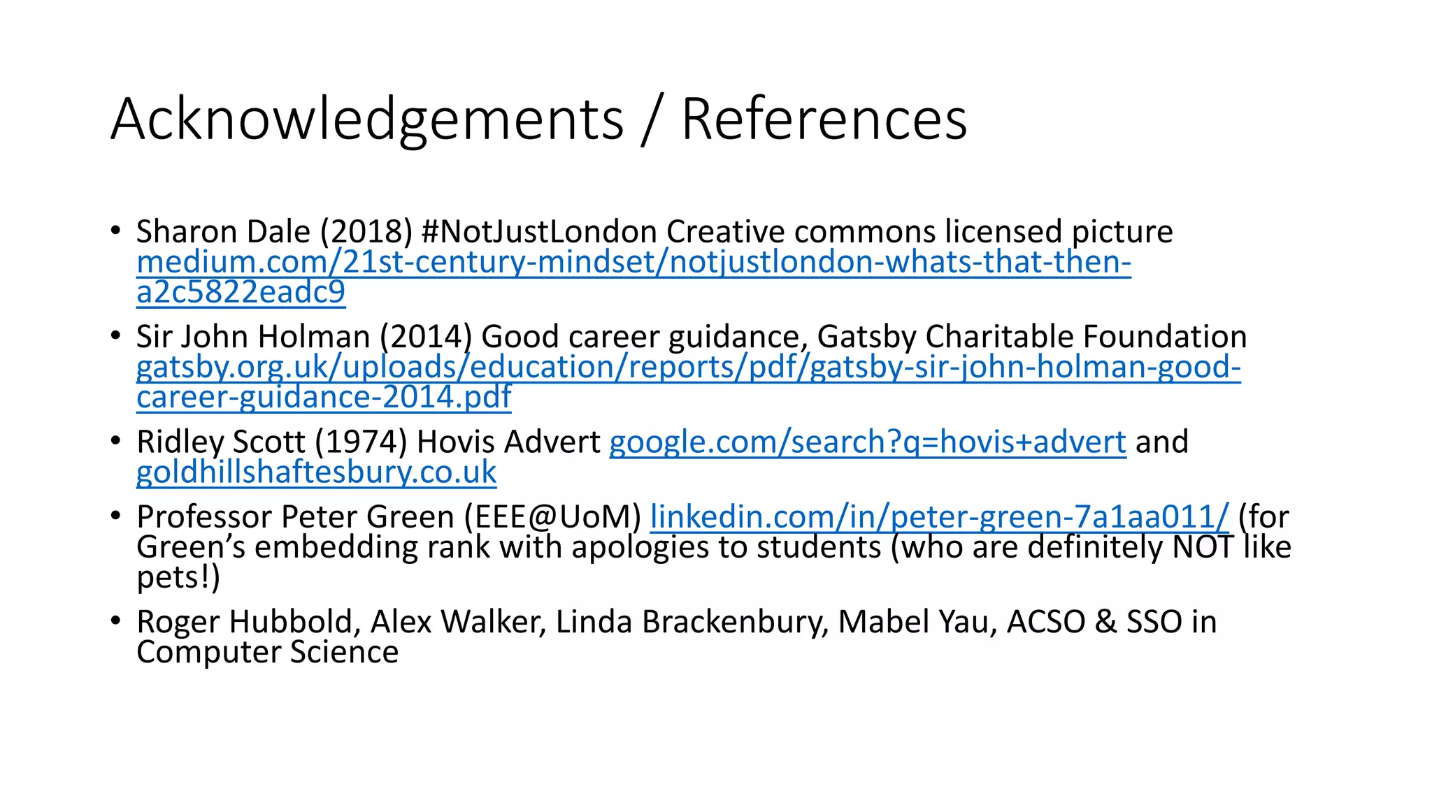 Acknowledgements / References
• Sharon Dale (2018) #NotJustLondon Creative commons licensed picture
medium.com/21st-century-mindset/notjustlondon-whats-that-then-
a2c5822eadc9
• Sir John Holman (2014) Good career guidance, Gatsby Charitable Foundation
gatsby.org.uk/uploads/education/reports/pdf/gatsby-sir-john-holman-good-
career-guidance-2014.pdf
• Ridley Scott (1974) Hovis Advert google.com/search?q=hovis+advert and
goldhillshaftesbury.co.uk
• Professor Peter Green (EEE@UoM) linkedin.com/in/peter-green-7a1aa011/ (for
Green’s embedding rank with apologies to students (who are definitely NOT like
pets!)
• Roger Hubbold, Alex Walker, Linda Brackenbury, Mabel Yau, ACSO & SSO in
Computer Science
 