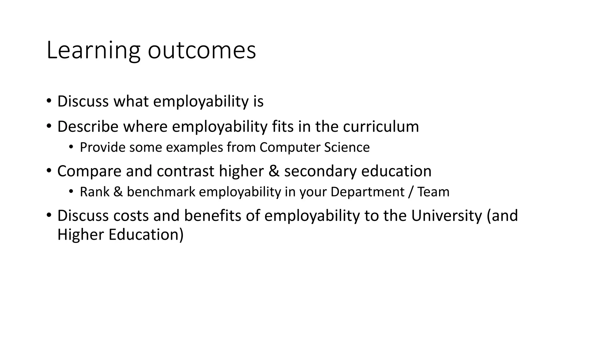 Learning outcomes
• Discuss what employability is
• Describe where employability fits in the curriculum
• Provide some examples from Computer Science
• Compare and contrast higher & secondary education
• Rank & benchmark employability in your Department / Team
• Discuss costs and benefits of employability to the University (and
Higher Education)
 