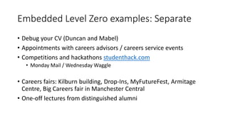 Embedded Level Zero examples: Separate
• Debug your CV (Duncan and Mabel)
• Appointments with careers advisors / careers service events
• Competitions and hackathons studenthack.com
• Monday Mail / Wednesday Waggle
• Careers fairs: Kilburn building, Drop-Ins, MyFutureFest, Armitage
Centre, Big Careers fair in Manchester Central
• One-off lectures from distinguished alumni
 