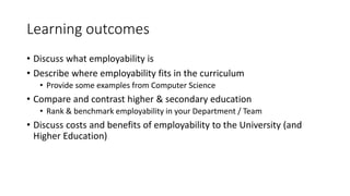 Learning outcomes
• Discuss what employability is
• Describe where employability fits in the curriculum
• Provide some examples from Computer Science
• Compare and contrast higher & secondary education
• Rank & benchmark employability in your Department / Team
• Discuss costs and benefits of employability to the University (and
Higher Education)
 