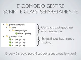 E’ COMODO GESTIRE
SCRIPT E CLASSI SEPARATAMENTE


                       }   Classpath, package, classi,
                           riuso, ingegneria


                       }   Script, ﬁle, utilizzo “spot”,
                           hacking


Groovy è groovy perché supporta entrambe le visioni!
 