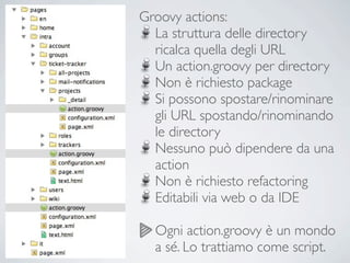 Groovy actions:
  La struttura delle directory
  ricalca quella degli URL
  Un action.groovy per directory
  Non è richiesto package
  Si possono spostare/rinominare
  gli URL spostando/rinominando
  le directory
  Nessuno può dipendere da una
  action
  Non è richiesto refactoring
  Editabili via web o da IDE

  Ogni action.groovy è un mondo
  a sé. Lo trattiamo come script.
 