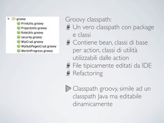 Groovy classpath:
  Un vero classpath con package
  e classi
  Contiene bean, classi di base
  per action, classi di utilità
  utilizzabili dalle action
  File tipicamente editati da IDE
  Refactoring

  Classpath groovy, simile ad un
  classpath Java ma editabile
  dinamicamente
 