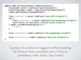 Questo è il problema maggiore dell’embedding.
  Se Groovy fosse compilato, Java e Groovy
     vivrebbero nello stesso class loader.
 