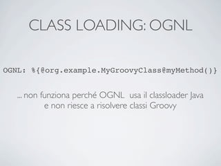 CLASS LOADING: OGNL

OGNL: %{@org.example.MyGroovyClass@myMethod()}


   ... non funziona perché OGNL usa il classloader Java
            e non riesce a risolvere classi Groovy
 