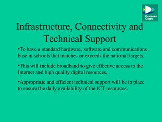 Infrastructure, Connectivity and Technical Support To have a standard hardware, software and communications base in schools that matches or exceeds the national targets. This will include broadband to give effective access to the Internet and high quality digital resources. Appropriate and efficient technical support will be in place to ensure the daily availability of the ICT resources. 