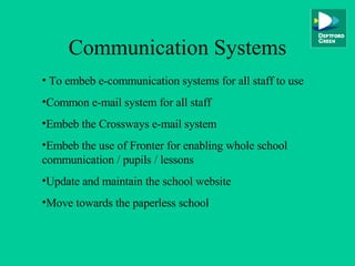 Communication Systems To embeb e-communication systems for all staff to use Common e-mail system for all staff Embeb the Crossways e-mail system Embeb the use of Fronter for enabling whole school communication / pupils / lessons Update and maintain the school website Move towards the paperless school 