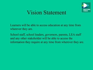 Vision Statement Learners will be able to access education at any time from wherever they are. School staff, school leaders, governors, parents, LEA staff and any other stakeholder will be able to access the information they require at any time from wherever they are. 