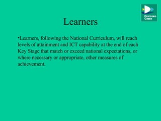 Learners Learners, following the National Curriculum, will reach levels of attainment and ICT capability at the end of each Key Stage that match or exceed national expectations, or where necessary or appropriate, other measures of achievement. 