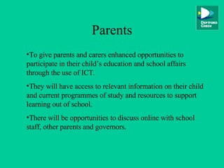 Parents To give parents and carers enhanced opportunities to participate in their child’s education and school affairs through the use of ICT. They will have access to relevant information on their child and current programmes of study and resources to support learning out of school. There will be opportunities to discuss online with school staff, other parents and governors. 