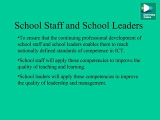 School Staff and School Leaders To ensure that the continuing professional development of school staff and school leaders enables them to reach nationally defined standards of competence in ICT. School staff will apply these competencies to improve the quality of teaching and learning. School leaders will apply these competencies to improve the quality of leadership and management. 