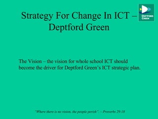 Strategy For Change In ICT – Deptford Green The Vision – the vision for whole school ICT should become the driver for Deptford Green’s ICT strategic plan. “ Where there is no vision, the people perish”. – Proverbs 29:18 
