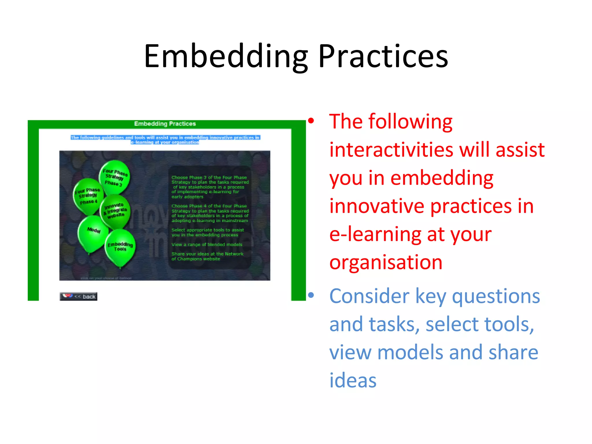 Embedding Practices The following interactivities will assist you in embedding innovative practices in e-learning at your organisation Consider key questions and tasks, select tools, view models and share ideas 