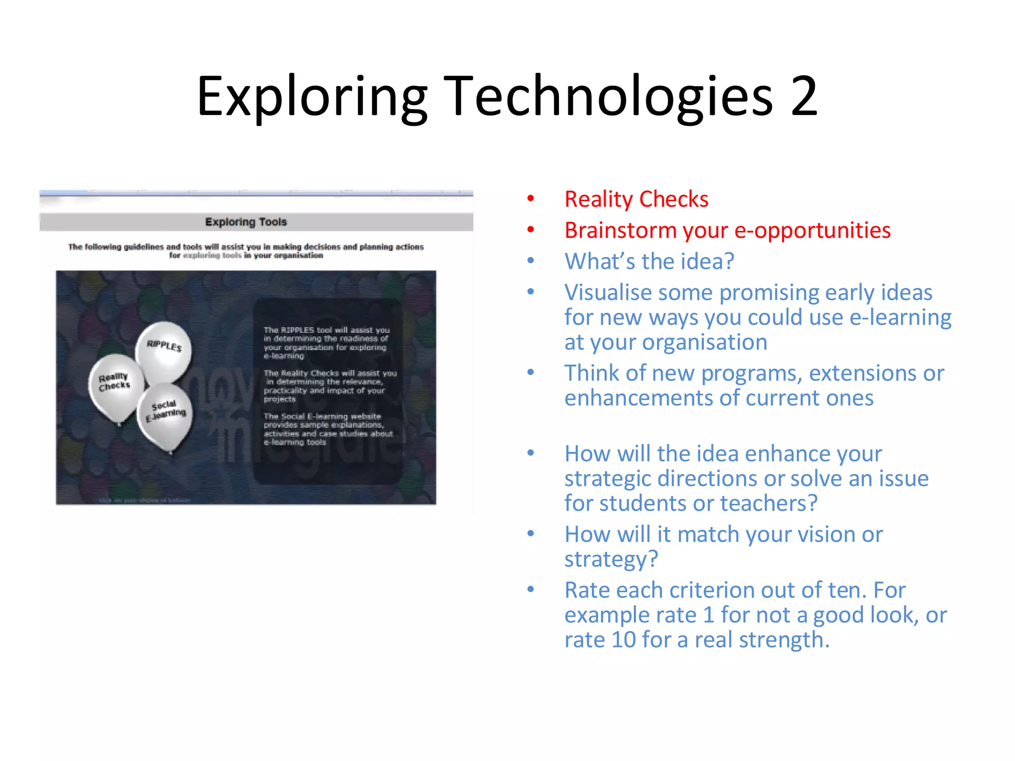 Exploring Technologies 2 Reality Checks Brainstorm your e-opportunities What’s the idea?  Visualise some promising early ideas for new ways you could use e-learning at your organisation  Think of new programs, extensions or enhancements of current ones How will the idea enhance your strategic directions or solve an issue for students or teachers?  How will it match your vision or strategy?  Rate each criterion out of ten. For example rate 1 for not a good look, or rate 10 for a real strength. 