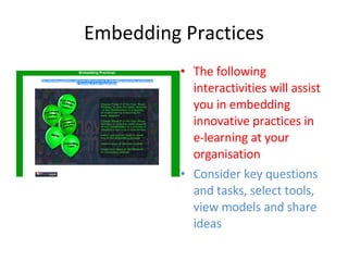 Embedding Practices The following interactivities will assist you in embedding innovative practices in e-learning at your organisation Consider key questions and tasks, select tools, view models and share ideas 