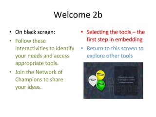 Welcome 2b On black screen: Follow these interactivities to identify your needs and access appropriate tools. Join the Network of Champions to share your ideas. Selecting the tools – the first step in embedding Return to this screen to explore other tools 