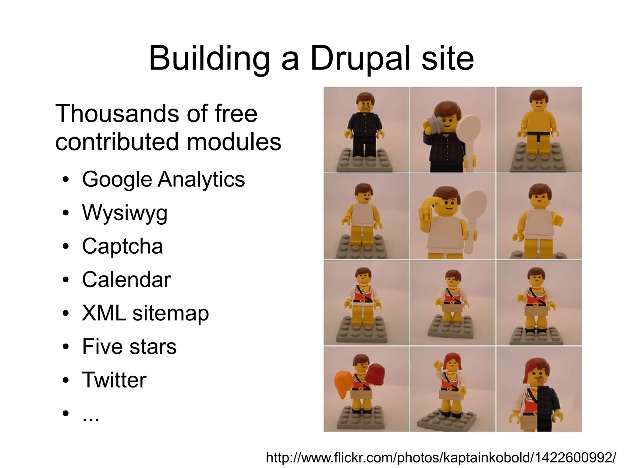 Building a Drupal site Thousands of free contributed modules ● Google Analytics ● Wysiwyg ● Captcha ● Calendar ● XML sitemap ● Five stars ● Twitter ● ... http://www.flickr.com/photos/kaptainkobold/1422600992/ 