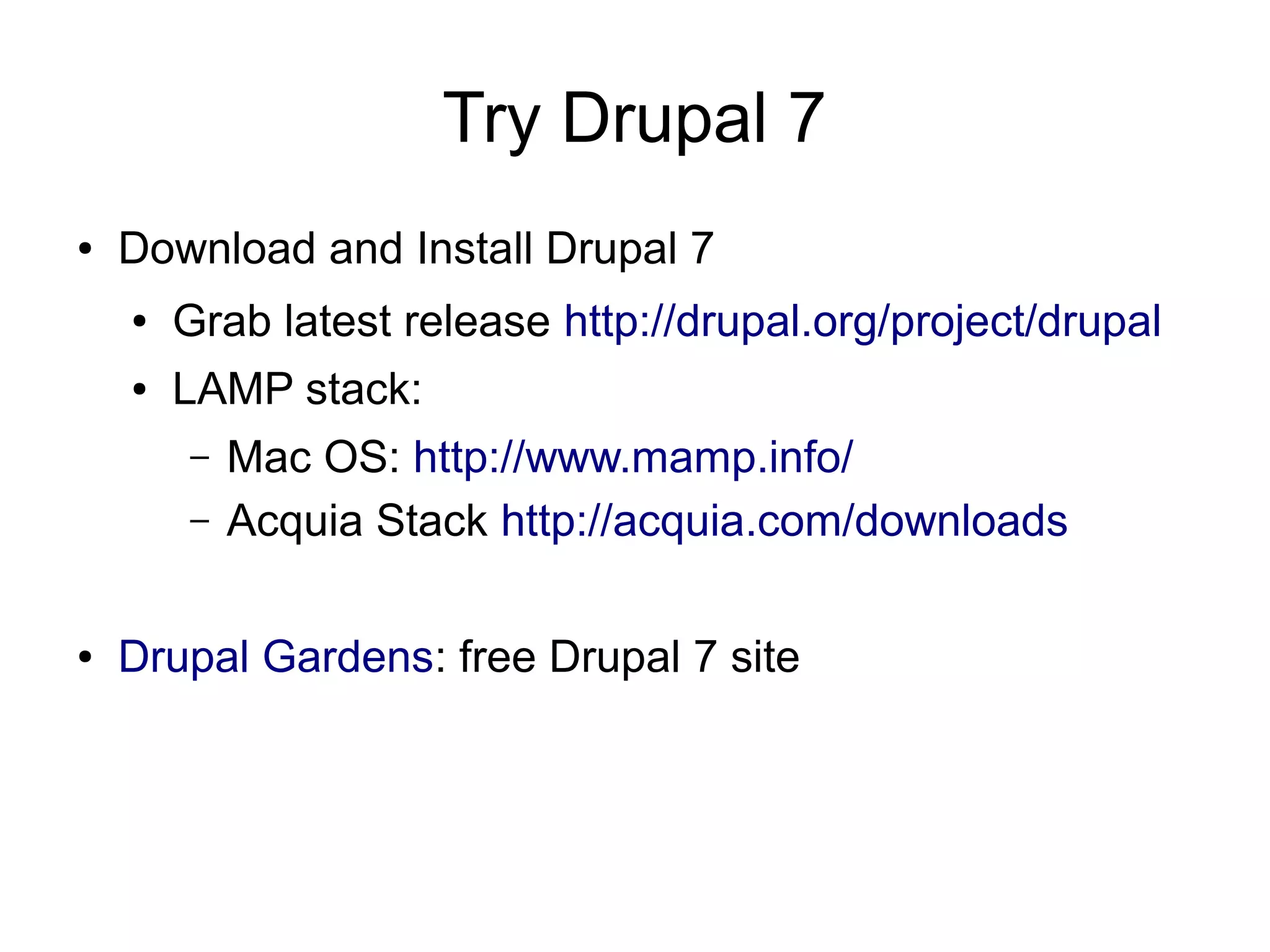 Try Drupal 7 ● Download and Install Drupal 7 ● Grab latest release http://drupal.org/project/drupal ● LAMP stack: – Mac OS: http://www.mamp.info/ – Acquia Stack http://acquia.com/downloads ● Drupal Gardens: free Drupal 7 site 