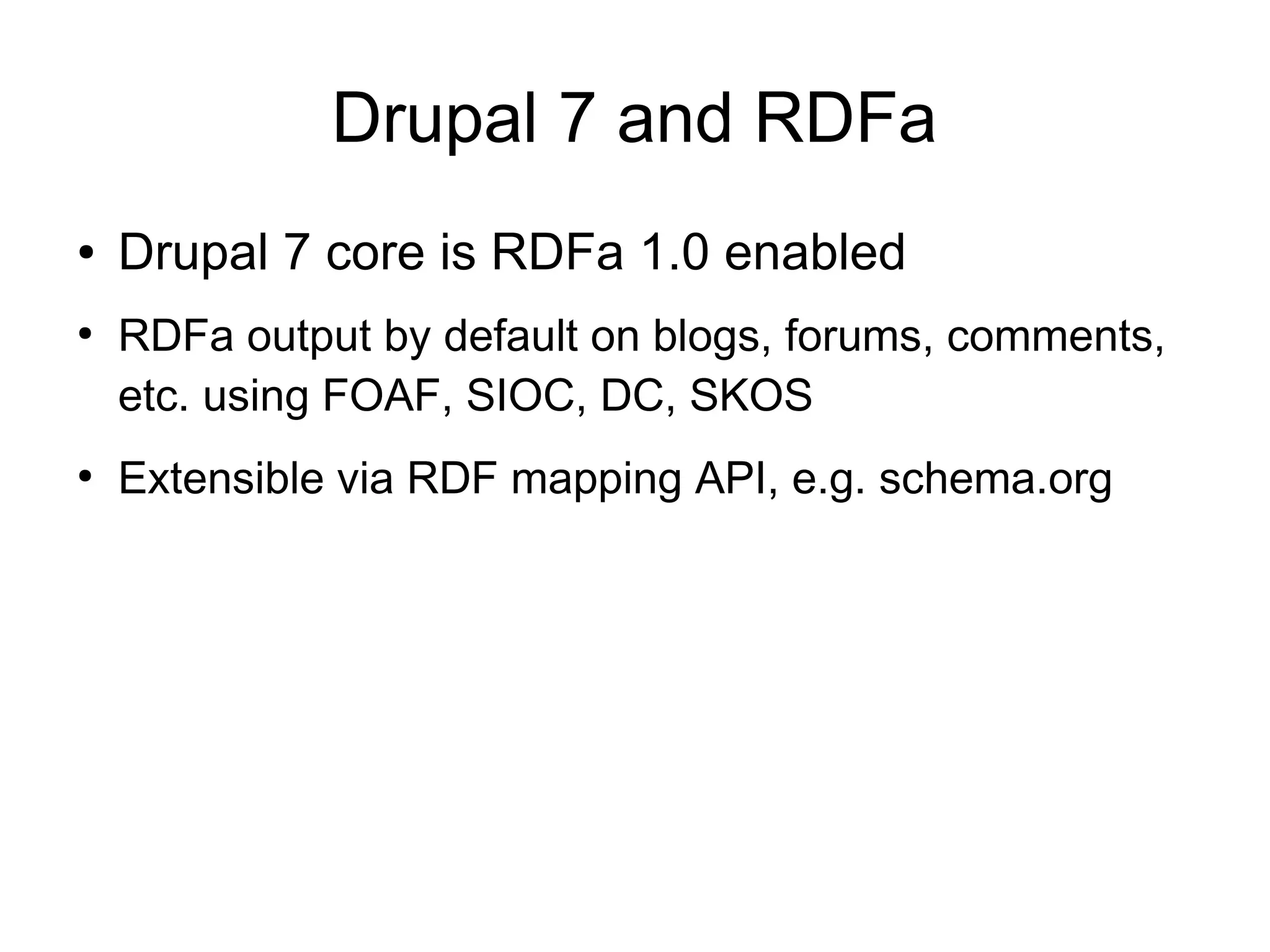 Drupal 7 and RDFa ● Drupal 7 core is RDFa 1.0 enabled ● RDFa output by default on blogs, forums, comments, etc.  using FOAF, SIOC, DC, SKOS ● Extensible via RDF mapping API, e.g. schema.org 