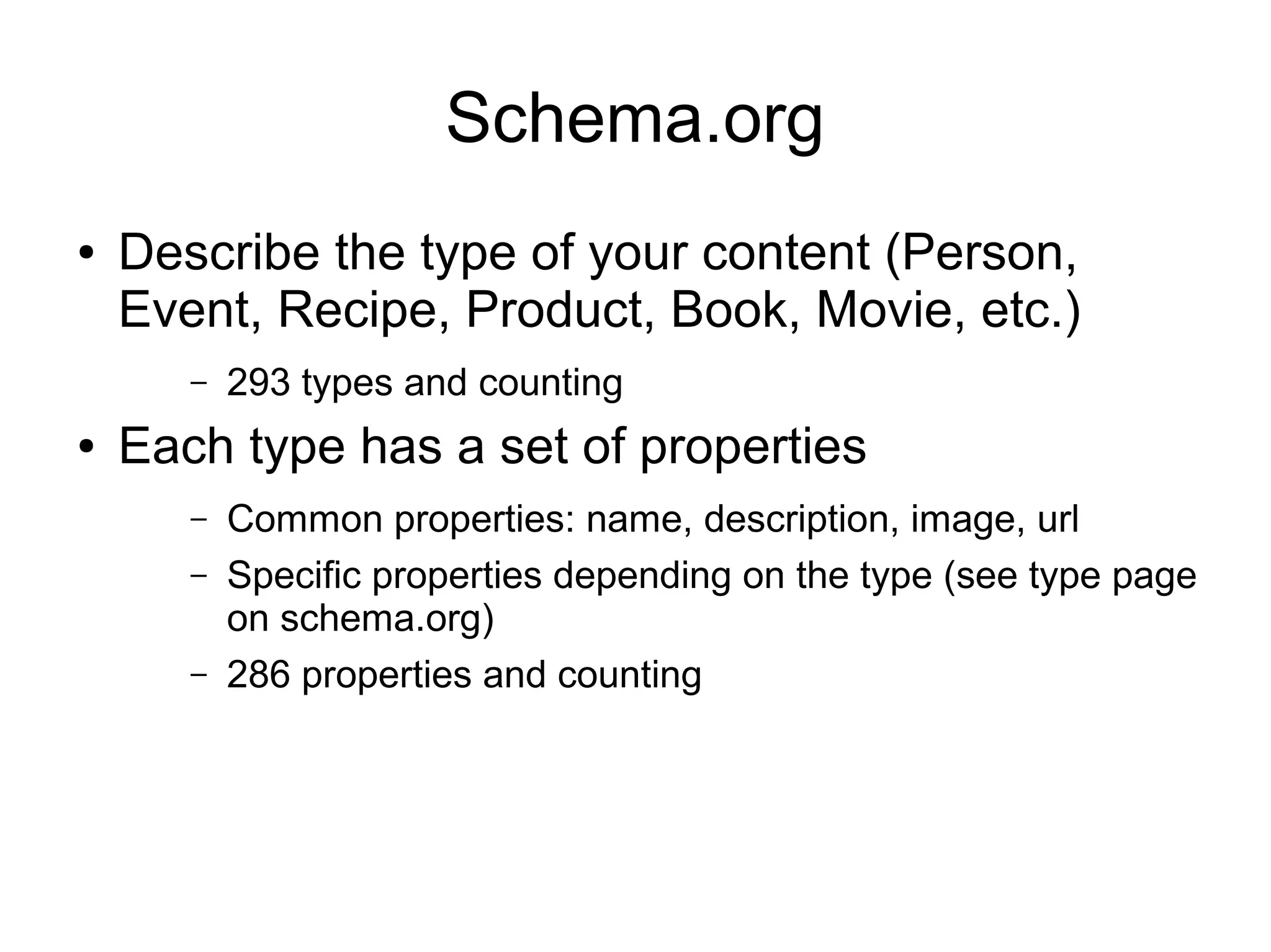 Schema.org ● Describe the type of your content (Person, Event, Recipe, Product, Book, Movie, etc.) – 293 types and counting ● Each type has a set of properties – Common properties: name, description, image, url – Specific properties depending on the type (see type page on schema.org) – 286 properties and counting 
