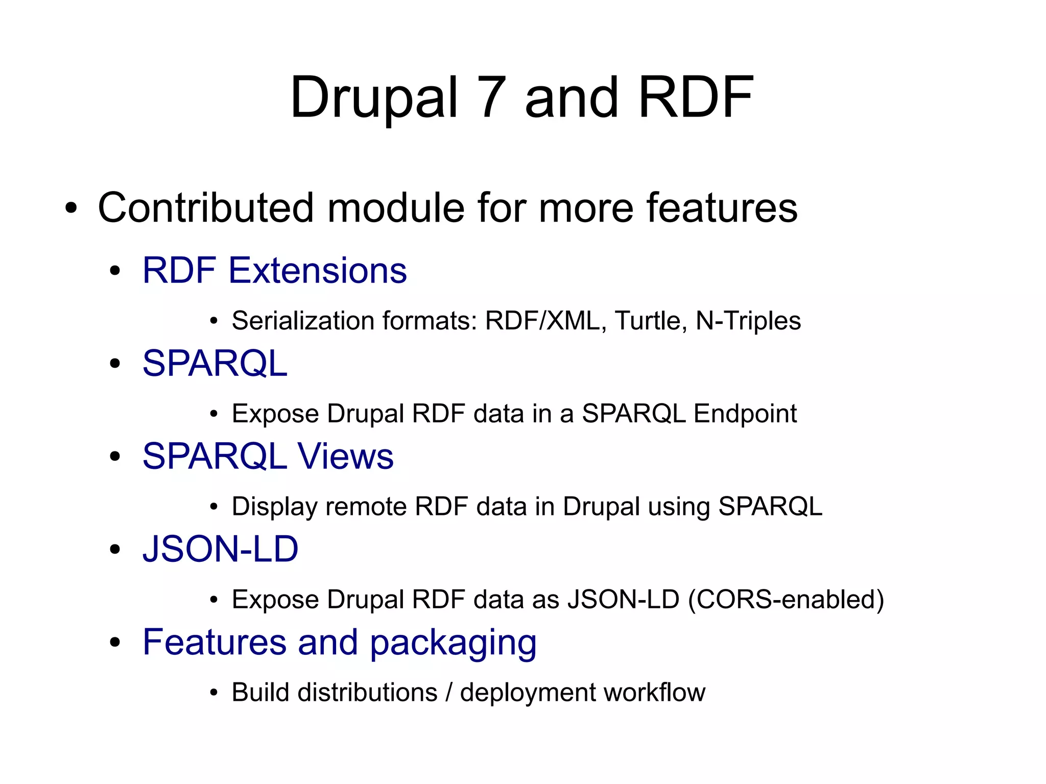 Drupal 7 and RDF ● Contributed module for more features ● RDF Extensions ● Serialization formats: RDF/XML, Turtle, N-Triples ● SPARQL ● Expose Drupal RDF data in a SPARQL Endpoint ● SPARQL Views ● Display remote RDF data in Drupal using SPARQL ● JSON-LD ● Expose Drupal RDF data as JSON-LD (CORS-enabled) ● Features and packaging ● Build distributions / deployment workflow 