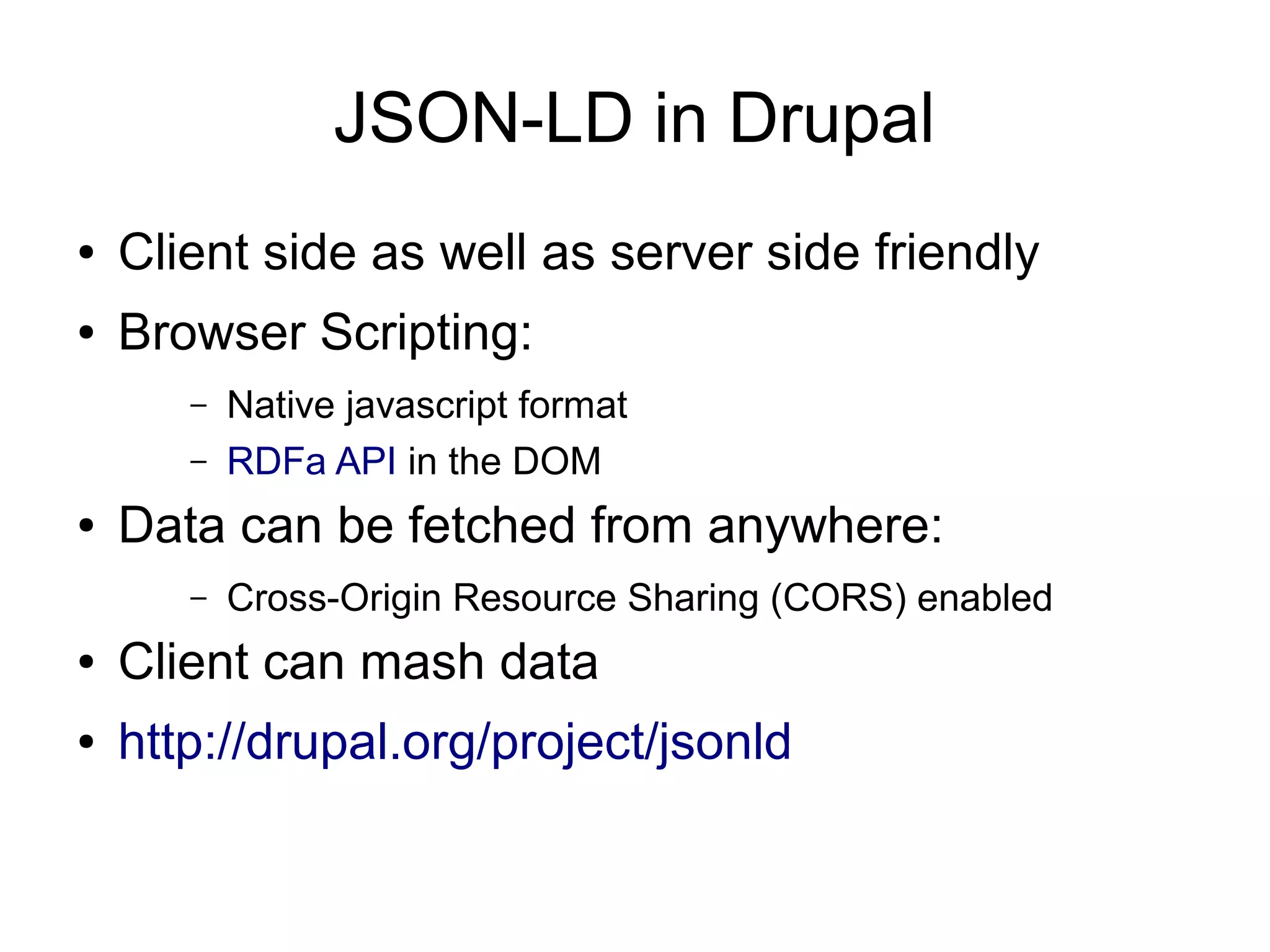 JSON-LD in Drupal ● Client side as well as server side friendly ● Browser Scripting: – Native javascript format – RDFa API in the DOM ● Data can be fetched from anywhere: – Cross-Origin Resource Sharing (CORS) enabled ● Client can mash data ● http://drupal.org/project/jsonld 