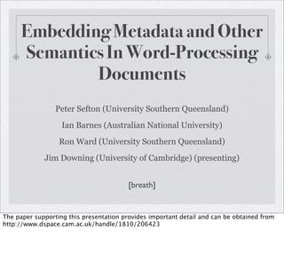 Embedding Metadata and Other
      Semantics In Word-Processing
              Documents
                 Peter Sefton (University Southern Queensland)
                   Ian Barnes (Australian National University)
                  Ron Ward (University Southern Queensland)
             Jim Downing (University of Cambridge) (presenting)


                                         [breath]


The paper supporting this presentation provides important detail and can be obtained from
http://www.dspace.cam.ac.uk/handle/1810/206423
 