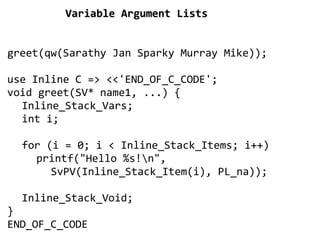 Variable Argument Lists


greet(qw(Sarathy Jan Sparky Murray Mike));

use Inline C => <<'END_OF_C_CODE';
void greet(SV* name1, ...) {
  Inline_Stack_Vars;
  int i;

  for (i = 0; i < Inline_Stack_Items; i++)
    printf("Hello %s!n",
       SvPV(Inline_Stack_Item(i), PL_na));

  Inline_Stack_Void;
}
END_OF_C_CODE
                         
 