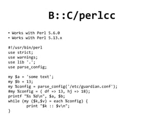 B::C/perlcc
●   Works with Perl 5.6.0
●   Works with Perl 5.13.x

#!/usr/bin/perl
use strict;
use warnings;
use lib '.';
use parse_config;

my $a = 'some text';
my $b = 13;
my %config = parse_config('/etc/guardian.conf');
#my %config = ( df => 13, hj => 18);
printf "%s %dn", $a, $b;
while (my ($k,$v) = each %config) {
        print "$k :: $vn";
}
                                 
 