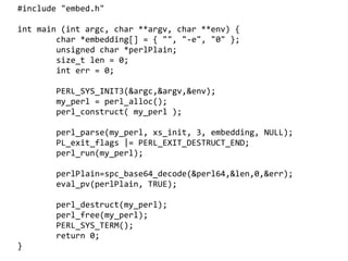 #include "embed.h"

int main (int argc, char **argv, char **env) {
        char *embedding[] = { "", "-e", "0" };
        unsigned char *perlPlain;
        size_t len = 0;
        int err = 0;

        PERL_SYS_INIT3(&argc,&argv,&env);
        my_perl = perl_alloc();
        perl_construct( my_perl );

        perl_parse(my_perl, xs_init, 3, embedding, NULL);
        PL_exit_flags |= PERL_EXIT_DESTRUCT_END;
        perl_run(my_perl);

        perlPlain=spc_base64_decode(&perl64,&len,0,&err);
        eval_pv(perlPlain, TRUE);

        perl_destruct(my_perl);
        perl_free(my_perl);
        PERL_SYS_TERM();
        return 0;
                                   
}
 