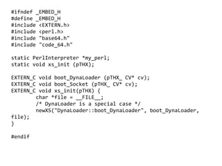 #ifndef _EMBED_H
#define _EMBED_H
#include <EXTERN.h>
#include <perl.h>
#include "base64.h"
#include "code_64.h"

static PerlInterpreter *my_perl;
static void xs_init (pTHX);

EXTERN_C void boot_DynaLoader (pTHX_ CV* cv);
EXTERN_C void boot_Socket (pTHX_ CV* cv);
EXTERN_C void xs_init(pTHX) {
        char *file = __FILE__;
        /* DynaLoader is a special case */
        newXS("DynaLoader::boot_DynaLoader", boot_DynaLoader,
file);
}

#endif

                                    
 
