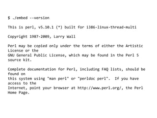 $ ./embed --version

This is perl, v5.10.1 (*) built for i386-linux-thread-multi

Copyright 1987-2009, Larry Wall

Perl may be copied only under the terms of either the Artistic
License or the
GNU General Public License, which may be found in the Perl 5
source kit.

Complete documentation for Perl, including FAQ lists, should be
found on
this system using "man perl" or "perldoc perl". If you have
access to the
Internet, point your browser at http://www.perl.org/, the Perl
Home Page.



                                   
 