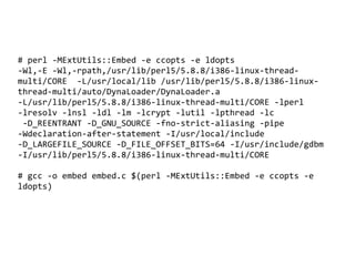 # perl -MExtUtils::Embed -e ccopts -e ldopts
-Wl,-E -Wl,-rpath,/usr/lib/perl5/5.8.8/i386-linux-thread-
multi/CORE -L/usr/local/lib /usr/lib/perl5/5.8.8/i386-linux-
thread-multi/auto/DynaLoader/DynaLoader.a
-L/usr/lib/perl5/5.8.8/i386-linux-thread-multi/CORE -lperl
-lresolv -lnsl -ldl -lm -lcrypt -lutil -lpthread -lc
 -D_REENTRANT -D_GNU_SOURCE -fno-strict-aliasing -pipe
-Wdeclaration-after-statement -I/usr/local/include
-D_LARGEFILE_SOURCE -D_FILE_OFFSET_BITS=64 -I/usr/include/gdbm
-I/usr/lib/perl5/5.8.8/i386-linux-thread-multi/CORE

# gcc -o embed embed.c $(perl -MExtUtils::Embed -e ccopts -e
ldopts)




                                 
 