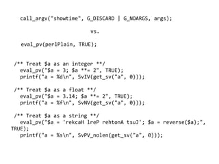 call_argv("showtime", G_DISCARD | G_NOARGS, args);

                             vs.

      eval_pv(perlPlain, TRUE);


    /** Treat $a as an integer **/
      eval_pv("$a = 3; $a **= 2", TRUE);
      printf("a = %dn", SvIV(get_sv("a", 0)));

    /** Treat $a as a float **/
      eval_pv("$a = 3.14; $a **= 2", TRUE);
      printf("a = %fn", SvNV(get_sv("a", 0)));

 /** Treat $a as a string **/
   eval_pv("$a = 'rekcaH lreP rehtonA tsuJ'; $a = reverse($a);",
TRUE);
   printf("a = %sn", SvPV_nolen(get_sv("a", 0)));

                                    
 
